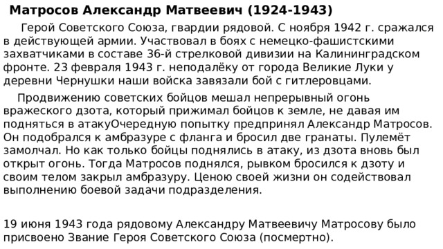 Матросов Александр Матвеевич (1924-1943)  Герой Советского Союза, гвардии рядовой. С ноября 1942 г. сражался в действующей армии. Участвовал в боях с немецко-фашистскими захватчиками в составе 36-й стрелковой дивизии на Калининградском фронте. 23 февраля 1943 г. неподалёку от города Великие Луки у деревни Чернушки наши войска завязали бой с гитлеровцами.  Продвижению советских бойцов мешал непрерывный огонь вражеского дзота, который прижимал бойцов к земле, не давая им подняться в атакуОчередную попытку предпринял Александр Матросов. Он подобрался к амбразуре с фланга и бросил две гранаты. Пулемёт замолчал. Но как только бойцы поднялись в атаку, из дзота вновь был открыт огонь. Тогда Матросов поднялся, рывком бросился к дзоту и своим телом закрыл амбразуру. Ценою своей жизни он содействовал выполнению боевой задачи подразделения. 19 июня 1943 года рядовому Александру Матвеевичу Матросову было присвоено Звание Героя Советского Союза (посмертно). 