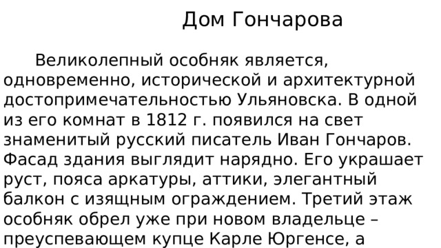  Дом Гончарова  Великолепный особняк является, одновременно, исторической и архитектурной достопримечательностью Ульяновска. В одной из его комнат в 1812 г. появился на свет знаменитый русский писатель Иван Гончаров. Фасад здания выглядит нарядно. Его украшает руст, пояса аркатуры, аттики, элегантный балкон с изящным ограждением. Третий этаж особняк обрел уже при новом владельце – преуспевающем купце Карле Юргенсе, а элегантная башня с часами в угловой части дома появилась в 1975 г. 