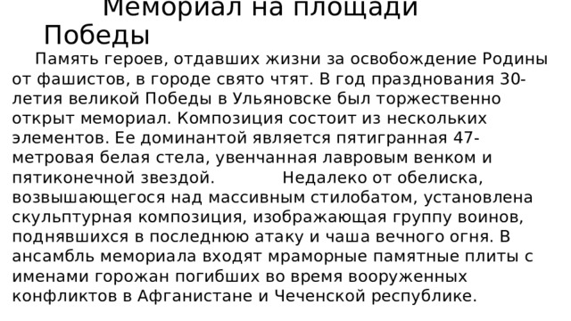  Мемориал на площади Победы  Память героев, отдавших жизни за освобождение Родины от фашистов, в городе свято чтят. В год празднования 30-летия великой Победы в Ульяновске был торжественно открыт мемориал. Композиция состоит из нескольких элементов. Ее доминантой является пятигранная 47-метровая белая стела, увенчанная лавровым венком и пятиконечной звездой. Недалеко от обелиска, возвышающегося над массивным стилобатом, установлена скульптурная композиция, изображающая группу воинов, поднявшихся в последнюю атаку и чаша вечного огня. В ансамбль мемориала входят мраморные памятные плиты с именами горожан погибших во время вооруженных конфликтов в Афганистане и Чеченской республике. 