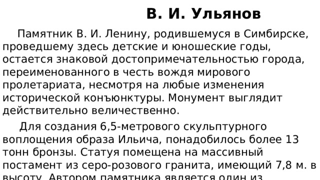  В. И. Ульянов  Памятник В. И. Ленину, родившемуся в Симбирске, проведшему здесь детские и юношеские годы, остается знаковой достопримечательностью города, переименованного в честь вождя мирового пролетариата, несмотря на любые изменения исторической конъюнктуры. Монумент выглядит действительно величественно.  Для создания 6,5-метрового скульптурного воплощения образа Ильича, понадобилось более 13 тонн бронзы. Статуя помещена на массивный постамент из серо-розового гранита, имеющий 7,8 м. в высоту. Автором памятника является один из выдающихся скульпторов Советской эпохи – М. Манизер. 