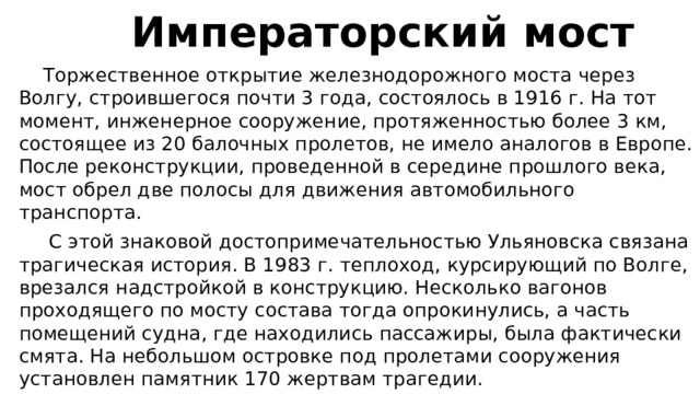  Императорский мост  Торжественное открытие железнодорожного моста через Волгу, строившегося почти 3 года, состоялось в 1916 г. На тот момент, инженерное сооружение, протяженностью более 3 км, состоящее из 20 балочных пролетов, не имело аналогов в Европе. После реконструкции, проведенной в середине прошлого века, мост обрел две полосы для движения автомобильного транспорта.  С этой знаковой достопримечательностью Ульяновска связана трагическая история. В 1983 г. теплоход, курсирующий по Волге, врезался надстройкой в конструкцию. Несколько вагонов проходящего по мосту состава тогда опрокинулись, а часть помещений судна, где находились пассажиры, была фактически смята. На небольшом островке под пролетами сооружения установлен памятник 170 жертвам трагедии. 