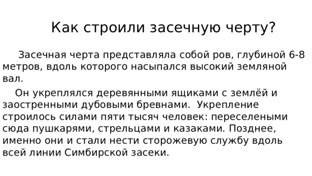  Как строили засечную черту?  Засечная черта представляла собой ров, глубиной 6-8 метров, вдоль которого насыпался высокий земляной вал.  Он укреплялся деревянными ящиками с землёй и заостренными дубовыми бревнами.  Укрепление строилось силами пяти тысяч человек: переселеными сюда пушкарями, стрельцами и казаками. Позднее, именно они и стали нести сторожевую службу вдоль всей линии Симбирской засеки.    