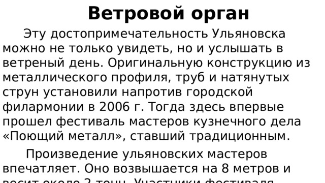  Ветровой орган  Эту достопримечательность Ульяновска можно не только увидеть, но и услышать в ветреный день. Оригинальную конструкцию из металлического профиля, труб и натянутых струн установили напротив городской филармонии в 2006 г. Тогда здесь впервые прошел фестиваль мастеров кузнечного дела «Поющий металл», ставший традиционным.  Произведение ульяновских мастеров впечатляет. Оно возвышается на 8 метров и весит около 2 тонн. Участники фестиваля, приезжающие из разных стран, добавляют органу колорита, размещая на поверхности конструкции эмблемы своих кузнечных дворов. 