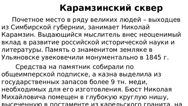  Карамзинский сквер  Почетное место в ряду великих людей – выходцев из Симбирской губернии, занимает Николай Карамзин. Выдающийся мыслитель внес неоценимый вклад в развитие российской исторической науки и литературы. Память о знаменитом земляке в Ульяновске увековечили монументально в 1845 г.  Средства на памятник собирали по общеимперской подписке, а казна выделила из государственных запасов более 9 тн. меди, необходимых для его изготовления. Бюст Николая Михайловича помещен в глубокую круглую нишу, высеченную в постаменте из карельского гранита, на котором возвышается бронзовая скульптура музы Клио. Стороны пьедестала украшают горельефы. 