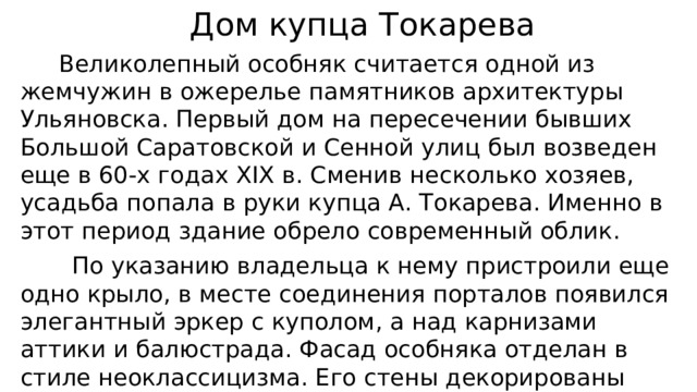  Дом купца Токарева  Великолепный особняк считается одной из жемчужин в ожерелье памятников архитектуры Ульяновска. Первый дом на пересечении бывших Большой Саратовской и Сенной улиц был возведен еще в 60-х годах XIX в. Сменив несколько хозяев, усадьба попала в руки купца А. Токарева. Именно в этот период здание обрело современный облик.  По указанию владельца к нему пристроили еще одно крыло, в месте соединения порталов появился элегантный эркер с куполом, а над карнизами аттики и балюстрада. Фасад особняка отделан в стиле неоклассицизма. Его стены декорированы ионическими полуколоннами, окна украшают рельефные гирлянды . 