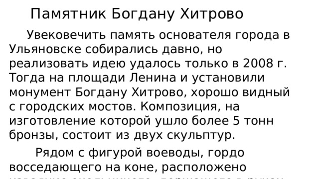  Памятник Богдану Хитрово  Увековечить память основателя города в Ульяновске собирались давно, но реализовать идею удалось только в 2008 г. Тогда на площади Ленина и установили монумент Богдану Хитрово, хорошо видный с городских мостов. Композиция, на изготовление которой ушло более 5 тонн бронзы, состоит из двух скульптур.  Рядом с фигурой воеводы, гордо восседающего на коне, расположено изваяние окольничего, держащего в руках хоругвь Нерукотворного Спаса. Общая высота памятника с постаментом составляет 6,5 м. 