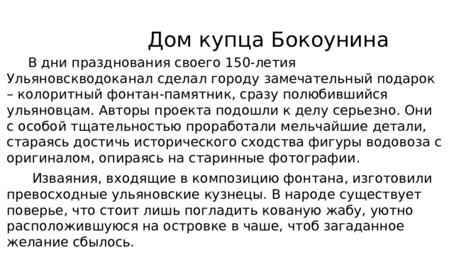  Дом купца Бокоунина  В дни празднования своего 150-летия Ульяновскводоканал сделал городу замечательный подарок – колоритный фонтан-памятник, сразу полюбившийся ульяновцам. Авторы проекта подошли к делу серьезно. Они с особой тщательностью проработали мельчайшие детали, стараясь достичь исторического сходства фигуры водовоза с оригиналом, опираясь на старинные фотографии.  Изваяния, входящие в композицию фонтана, изготовили превосходные ульяновские кузнецы. В народе существует поверье, что стоит лишь погладить кованую жабу, уютно расположившуюся на островке в чаше, чтоб загаданное желание сбылось. 