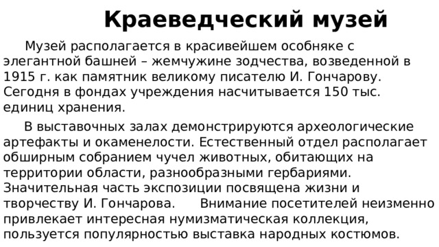  Краеведческий музей  Музей располагается в красивейшем особняке с элегантной башней – жемчужине зодчества, возведенной в 1915 г. как памятник великому писателю И. Гончарову. Сегодня в фондах учреждения насчитывается 150 тыс. единиц хранения.  В выставочных залах демонстрируются археологические артефакты и окаменелости. Естественный отдел располагает обширным собранием чучел животных, обитающих на территории области, разнообразными гербариями. Значительная часть экспозиции посвящена жизни и творчеству И. Гончарова. Внимание посетителей неизменно привлекает интересная нумизматическая коллекция, пользуется популярностью выставка народных костюмов. 