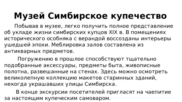 Музей Симбирское купечество  Побывав в музее, легко получить полное представление об укладе жизни симбирских купцов XIX в. В помещениях исторического особняка с верандой воссозданы интерьеры ушедшей эпохи. Меблировка залов составлена из антикварных предметов.  Погружению в прошлое способствуют тщательно подобранные аксессуары, предметы быта, живописные полотна, развешанные на стенах. Здесь можно осмотреть великолепную коллекцию макетов старинных зданий, некогда украшавших улицы Симбирска.  В конце экскурсии посетителей пригласят на чаепитие за настоящим купеческим самоваром. 