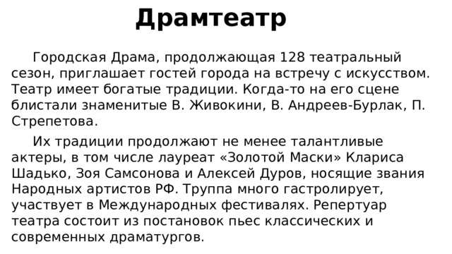  Драмтеатр  Городская Драма, продолжающая 128 театральный сезон, приглашает гостей города на встречу с искусством. Театр имеет богатые традиции. Когда-то на его сцене блистали знаменитые В. Живокини, В. Андреев-Бурлак, П. Стрепетова.  Их традиции продолжают не менее талантливые актеры, в том числе лауреат «Золотой Маски» Клариса Шадько, Зоя Самсонова и Алексей Дуров, носящие звания Народных артистов РФ. Труппа много гастролирует, участвует в Международных фестивалях. Репертуар театра состоит из постановок пьес классических и современных драматургов. 