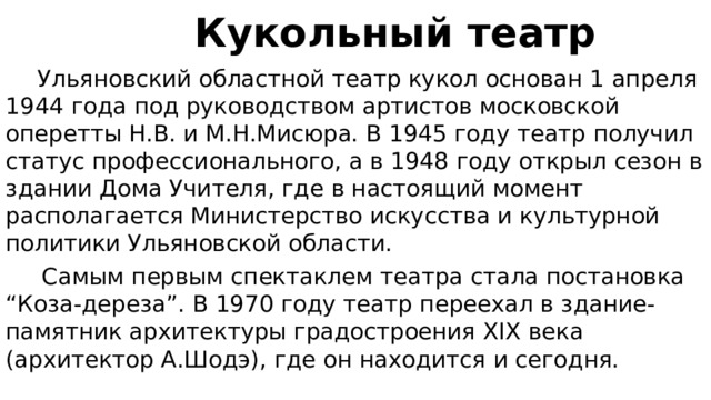  Кукольный театр  Ульяновский областной театр кукол основан 1 апреля 1944 года под руководством артистов московской оперетты Н.В. и М.Н.Мисюра. В 1945 году театр получил статус профессионального, а в 1948 году открыл сезон в здании Дома Учителя, где в настоящий момент располагается Министерство искусства и культурной политики Ульяновской области.  Самым первым спектаклем театра стала постановка “Коза-дереза”. В 1970 году театр переехал в здание-памятник архитектуры градостроения XIX века (архитектор А.Шодэ), где он находится и сегодня. 