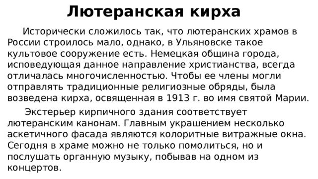  Лютеранская кирха  Исторически сложилось так, что лютеранских храмов в России строилось мало, однако, в Ульяновске такое культовое сооружение есть. Немецкая община города, исповедующая данное направление христианства, всегда отличалась многочисленностью. Чтобы ее члены могли отправлять традиционные религиозные обряды, была возведена кирха, освященная в 1913 г. во имя святой Марии.  Экстерьер кирпичного здания соответствует лютеранским канонам. Главным украшением несколько аскетичного фасада являются колоритные витражные окна. Сегодня в храме можно не только помолиться, но и послушать органную музыку, побывав на одном из концертов. 