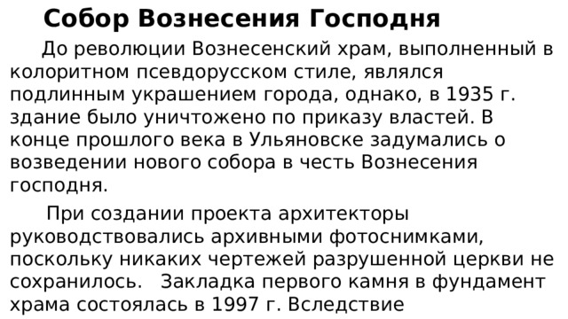 Собор Вознесения Господня  До революции Вознесенский храм, выполненный в колоритном псевдорусском стиле, являлся подлинным украшением города, однако, в 1935 г. здание было уничтожено по приказу властей. В конце прошлого века в Ульяновске задумались о возведении нового собора в честь Вознесения господня.  При создании проекта архитекторы руководствовались архивными фотоснимками, поскольку никаких чертежей разрушенной церкви не сохранилось. Закладка первого камня в фундамент храма состоялась в 1997 г. Вследствие недостаточного финансирования строительные работы продолжались почти 17 лет. В конце мая 2015 г 