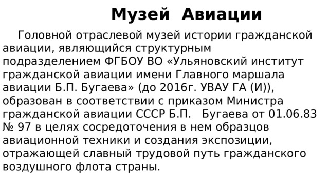  Музей Авиации  Головной отраслевой музей истории гражданской авиации, являющийся структурным подразделением ФГБОУ ВО «Ульяновский институт гражданской авиации имени Главного маршала авиации Б.П. Бугаева» (до 2016г. УВАУ ГА (И)), образован в соответствии с приказом Министра гражданской авиации СССР Б.П. Бугаева от 01.06.83 № 97 в целях сосредоточения в нем образцов авиационной техники и создания экспозиции, отражающей славный трудовой путь гражданского воздушного флота страны. 