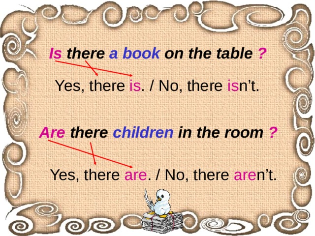 Is there a book on the table ? Yes, there is . / No, there is n’t.  Are there children in the room ? Yes, there are . / No, there are n’t. 