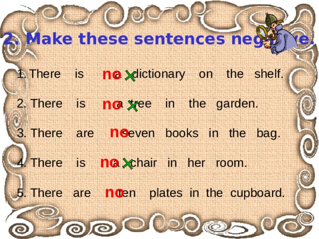 Ex. 2. Make these sentences negative. no There is a dictionary on the shelf.  2. There is a tree in the garden. 3. There are seven books in the bag. 4. There is a chair in her room. 5. There are ten plates in the cupboard. no no no no 