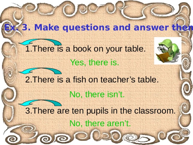 Ex. 3. Make questions and answer them. 1.There is a book on your table. 2.There is a fish on teacher’s table. 3.There are ten pupils in the classroom. Yes, there is. No, there isn’t. No, there aren’t. 