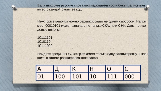 Валя шиф­ру­ет рус­ские слова (по­сле­до­ва­тель­но­сти букв), за­пи­сы­вая вме­сто каж­дой буквы её код:     Не­ко­то­рые це­поч­ки можно рас­шиф­ро­вать не одним спо­со­бом. На­при­мер, 00010101 может озна­чать не толь­ко СКА, но и СНК. Даны три ко­до­вые це­поч­ки:   10111101 1010110 10111000   Най­ди­те среди них ту, ко­то­рая имеет толь­ко одну рас­шиф­ров­ку, и за­пи­ши­те в от­ве­те рас­шиф­ро­ван­ное слово. А 01 Д 100 К 101 Н 10 О 111 С 000 