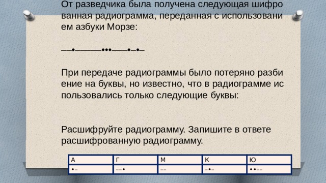 От раз­вед­чи­ка была по­лу­че­на сле­ду­ю­щая шиф­ро­ван­ная ра­дио­грам­ма, пе­ре­дан­ная с ис­поль­зо­ва­ни­ем аз­бу­ки Морзе:   ––•–––––•••–––•–•–   При пе­ре­да­че ра­дио­грам­мы было по­те­ря­но раз­би­е­ние на буквы, но из­вест­но, что в ра­дио­грам­ме ис­поль­зо­ва­лись толь­ко сле­ду­ю­щие буквы:     Рас­шиф­руй­те ра­дио­грам­му. За­пи­ши­те в от­ве­те рас­шиф­ро­ван­ную ра­дио­грам­му. А Г •– ––• М –– К –•– Ю ••–– 