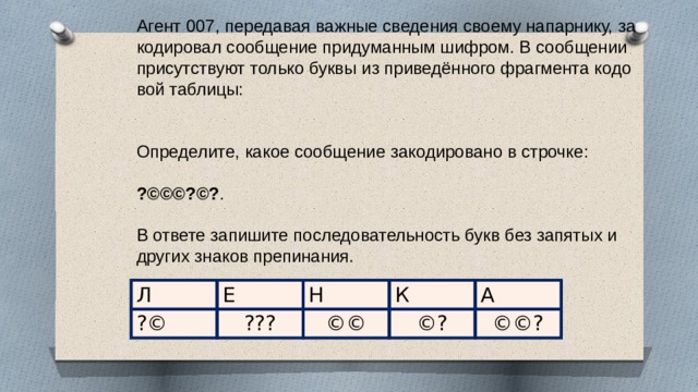 Агент 007, пе­ре­да­вая важ­ные све­де­ния сво­е­му на­пар­ни­ку, за­ко­ди­ро­вал со­об­ще­ние при­ду­ман­ным шиф­ром. В со­об­ще­нии при­сут­ству­ют толь­ко буквы из при­ведённого фраг­мен­та ко­до­вой таб­ли­цы:     Опре­де­ли­те, какое со­об­ще­ние за­ко­ди­ро­ва­но в строч­ке:   ?©©©?©? .   В от­ве­те за­пи­ши­те по­сле­до­ва­тель­ность букв без за­пя­тых и дру­гих зна­ков пре­пи­на­ния. Л ?© Е ??? Н ©© К ©? А ©©? 