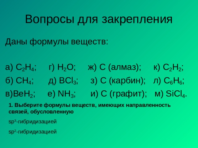 Вопросы для закрепления Даны формулы веществ: а) C 2 H 4 ; г) Н 2 О ; ж)  С (алмаз);  к) C 2 H 2 ; б) CH 4 ;  д) BCl 3 ;   з) C ( карбин ) ;  л) C 6 H 6 ; в) BeH 2 ;  е) NH 3 ;   и) С (графит);  м) SiCl 4 . 1. Выберите формулы веществ, имеющих направленность связей, обусловленную sp 3 - гибридизацией sp 2 - гибридизацией 