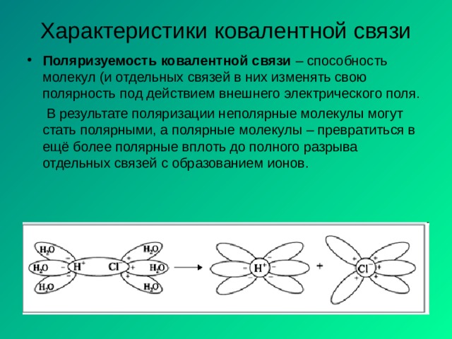 Характеристики ковалентной связи Поляризуемость ковалентной связи – способность молекул (и отдельных связей в них изменять свою полярность под действием внешнего электрического поля.  В результате поляризации неполярные молекулы могут стать полярными, а полярные  молекулы – превратиться в ещё более полярные вплоть до полного разрыва отдельных связей с образованием ионов. 