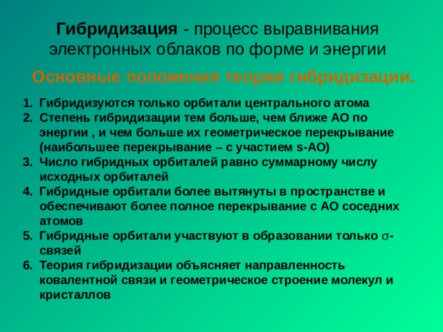 Гибридизация - процесс выравнивания электронных облаков по форме и энергии Основные положения теории гибридизации. Гибридизуются только орбитали центрального атома Степень гибридизации тем больше, чем ближе АО по энергии , и чем больше их геометрическое перекрывание (наибольшее перекрывание – с участием s-АО) Число гибридных орбиталей равно суммарному числу исходных орбиталей Гибридные орбитали более вытянуты в пространстве и обеспечивают более полное перекрывание с АО соседних атомов Гибридные орбитали участвуют в образовании только σ -связей Теория гибридизации объясняет направленность ковалентной связи и геометрическое строение молекул и кристаллов 