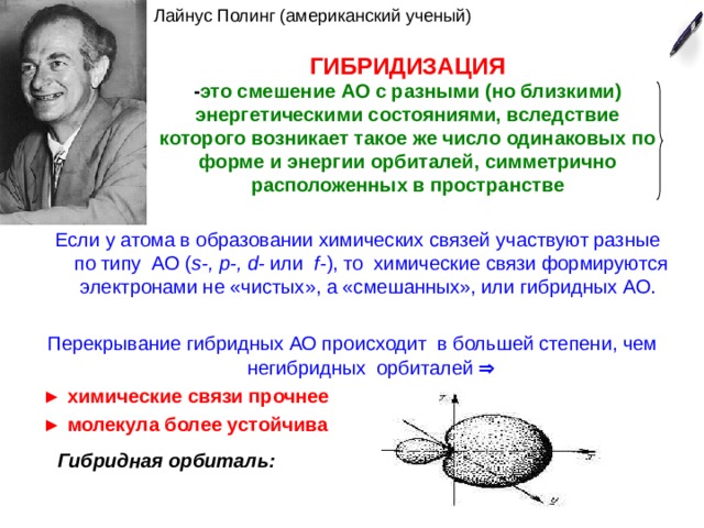 Лайнус Полинг (американский ученый) ГИБРИДИЗАЦИЯ  - это смешение АО с разными (но близкими) энергетическими состояниями, вследствие которого возникает такое же число одинаковых по форме и энергии орбиталей, симметрично расположенных в пространстве Если у атома в образовании химических связей участвуют разные по типу АО ( s-, p-, d- или f- ), то химические связи формируются электронами не «чистых», а «смешанных», или гибридных АО. Перекрывание гибридных АО происходит в большей степени, чем негибридных орбиталей  ►  химические связи прочнее ► молекула более устойчива  Гибридная орбиталь: 