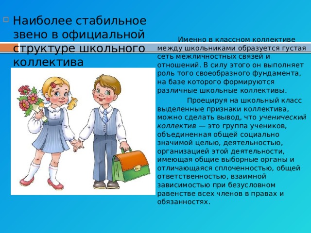 Наиболее стабильное звено в официальной структуре школьного коллектива —  коллектив класса , в рамках которого протекает основная деятельность школьников — учение.  Именно в классном коллективе между школьниками образуется густая сеть межличностных связей и отношений. В силу этого он выполняет роль того своеобразного фундамента, на базе которого формируются различные школьные коллективы.  Проецируя на школьный класс выделенные признаки коллектива, можно сделать вывод, что  ученический коллектив  — это группа учеников, объединенная общей социально значимой целью, деятельностью, организацией этой деятельности, имеющая общие выборные органы и отличающаяся сплоченностью, общей ответственностью, взаимной зависимостью при безусловном равенстве всех членов в правах и обязанностях. 