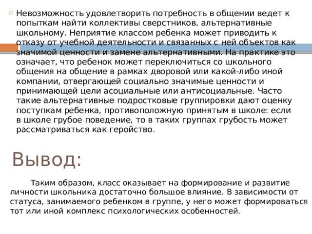 Невозможность удовлетворить потребность в общении ведет к попыткам найти коллективы сверстников, альтернативные школьному. Неприятие классом ребенка может приводить к отказу от учебной деятельности и связанных с ней объектов как значимой ценности и замене альтернативными. На практике это означает, что ребенок может переключиться со школьного общения на общение в рамках дворовой или какой-либо иной компании, отвергающей социально значимые ценности и принимающей цели асоциальные или антисоциальные. Часто такие альтернативные подростковые группировки дают оценку поступкам ребенка, противоположную принятым в школе: если в школе грубое поведение, то в таких группах грубость может рассматриваться как геройство. Вывод:  Таким образом, класс оказывает на формирование и развитие личности школьника достаточно большое влияние. В зависимости от статуса, занимаемого ребенком в группе, у него может формироваться тот или иной комплекс психологических особенностей. 