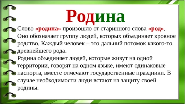 Род ина Слово «родина» произошло от старинного слова «род» . Оно обозначает группу людей, которых объединяет кровное родство. Каждый человек – это дальний потомок какого-то древнейшего рода. Родина объединяет людей, которые живут на одной территории, говорят на одном языке, имеют одинаковые паспорта, вместе отмечают государственные праздники. В случае необходимости люди встают на защиту своей родины. Понятие «Родина»  