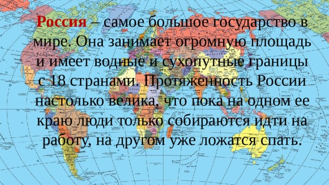 Россия – самое большое государство в мире. Она занимает огромную площадь и имеет водные и сухопутные границы с 18 странами. Протяженность России настолько велика, что пока на одном ее краю люди только собираются идти на работу, на другом уже ложатся спать. О России, как самом большом государстве в мире.  