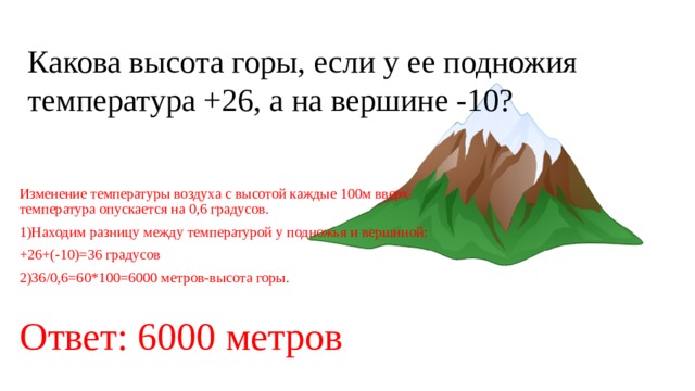 Какова высота горы, если у ее подножия температура +26, а на вершине -10? Изменение температуры воздуха с высотой каждые 100м вверх температура опускается на 0,6 градусов. 1)Находим разницу между температурой у подножья и вершиной: +26+(-10)=36 градусов 2)36/0,6=60*100=6000 метров-высота горы. Ответ: 6000 метров 
