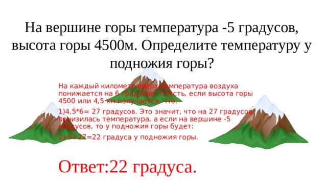 На вершине горы температура -5 градусов, высота горы 4500м. Определите температуру у подножия горы? На каждый километр вверх температура воздуха понижается на 6 градусов, то есть, если высота горы 4500 или 4,5 км получается, что: 1)4,5*6= 27 градусов. Это значит, что на 27 градусов понизилась температура, а если на вершине -5 градусов, то у подножия горы будет: 2)-5+27=22 градуса у подножия горы. Ответ:22 градуса. 