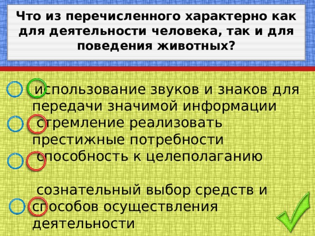 Что из перечисленного характерно как для деятельности человека, так и для поведения животных?   использование звуков и знаков для передачи значимой информации  стремление реализовать престижные потребности  способность к целеполаганию  сознательный выбор средств и способов осуществления деятельности 