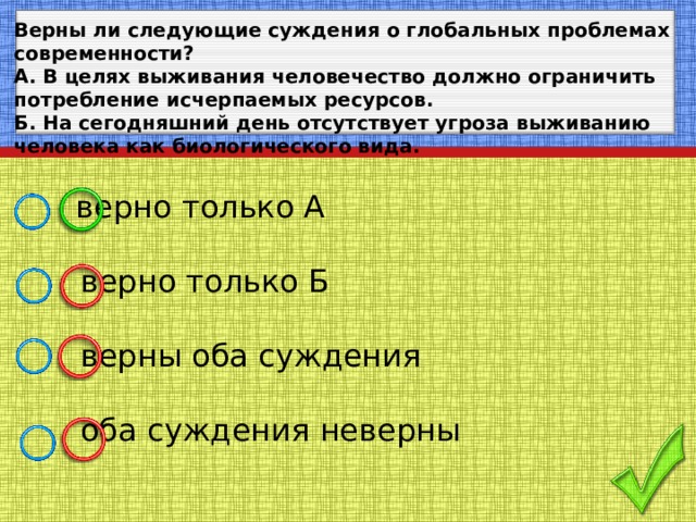 Верны ли следующие суждения о глобальных проблемах современности? А. В целях выживания человечество должно ограничить потребление исчерпаемых ресурсов. Б. На сегодняшний день отсутствует угроза выживанию человека как биологического вида.   верно только А  верно только Б  верны оба суждения  оба суждения неверны 