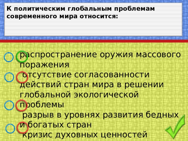 К политическим глобальным проблемам современного мира относится: распространение оружия массового поражения  отсутствие согласованности действий стран мира в решении глобальной экологической проблемы  разрыв в уровнях развития бедных и богатых стран  кризис духовных ценностей современного человечества 