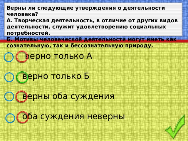 Верны ли следующие утверждения о деятельности человека? А. Творческая деятельность, в отличие от других видов деятельности, служит удовлетворению социальных потребностей. Б. Мотивы человеческой деятельности могут иметь как сознательную, так и бессознательную природу.  верно только А  верно только Б  верны оба суждения  оба суждения неверны 