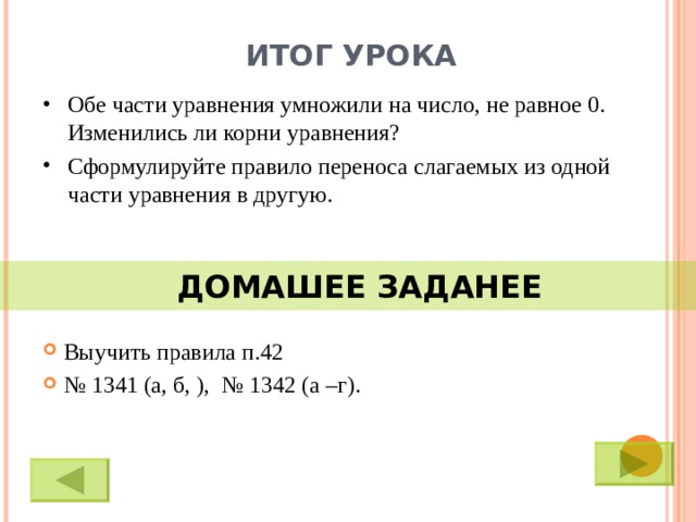 ИТОГ УРОКА Обе части уравнения умножили на число, не равное 0. Изменились ли корни уравнения? Сформулируйте правило переноса слагаемых из одной части уравнения в другую.  ДОМАШЕЕ ЗАДАНЕЕ Выучить правила п.42 № 1341 (а, б, ), № 1342 (а –г).  