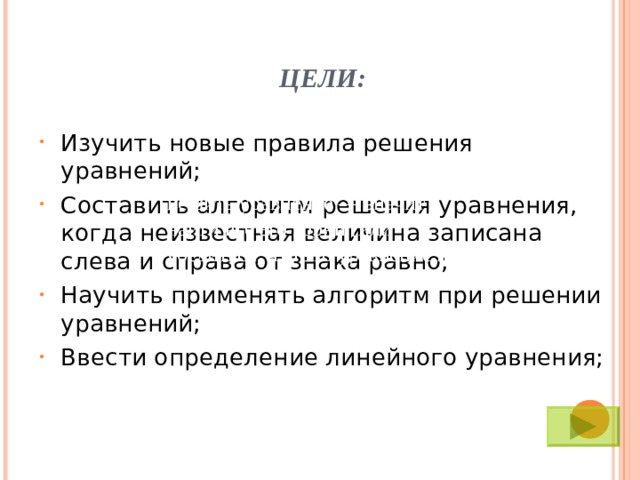 ЦЕЛИ: Изучить новые правила решения уравнений; Составить алгоритм решения уравнения, когда неизвестная величина записана слева и справа от знака равно; Научить применять алгоритм при решении уравнений; Ввести определение линейного уравнения; Решить уравнение — значит найти все его корни (или убедиться, что это уравнение не имеет ни одного корня).  