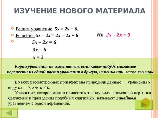 ИЗУЧЕНИЕ НОВОГО МАТЕРИАЛА Решим уравнение  5х = 2х + 6. Решение.  5х – 2х = 2х - 2х + 6 Но 2х – 2х = 0 5х – 2х = 6  3х = 6 х = 2   Корни уравнения не изменяются, если какое-нибудь слагаемое  перенести из одной части уравнения в другую, изменив при этом его знак.  Во всех рассмотренных примерах мы приводили данные уравнения к  виду  ax = b , где a ≠ 0 .   Уравнение, которое можно привести к такому виду с помощью переноса  слагаемых и приведения подобных слагаемых, называют линейным  уравнением с одной переменной.  