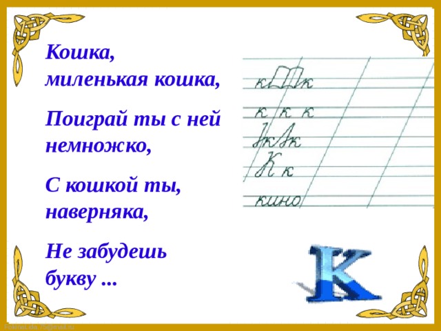Кошка, миленькая кошка, Поиграй ты с ней немножко, С кошкой ты, наверняка, Не забудешь букву ...   