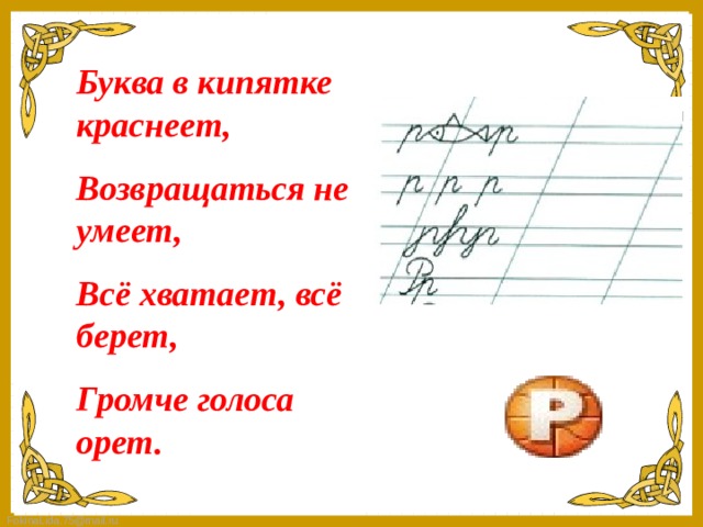 Буква в кипятке краснеет, Возвращаться не умеет, Всё хватает, всё берет, Громче голоса орет.   