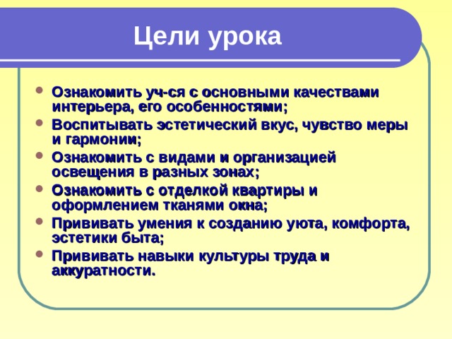 Цели урока Ознакомить уч-ся с основными качествами интерьера, его особенностями; Воспитывать эстетический вкус, чувство меры и гармонии; Ознакомить с видами и организацией освещения в разных зонах; Ознакомить с отделкой квартиры и оформлением тканями окна; Прививать умения к созданию уюта, комфорта, эстетики быта; Прививать навыки культуры труда и аккуратности. 