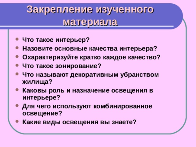 Закрепление изученного материала Что такое интерьер? Назовите основные качества интерьера? Охарактеризуйте кратко каждое качество? Что такое зонирование? Что называют декоративным убранством жилища? Каковы роль и назначение освещения в интерьере? Для чего используют комбинированное освещение? Какие виды освещения вы знаете? 