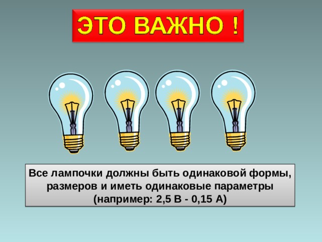 Все лампочки должны быть одинаковой формы,  размеров и иметь одинаковые параметры (например: 2,5 В -  0, 15 А ) 