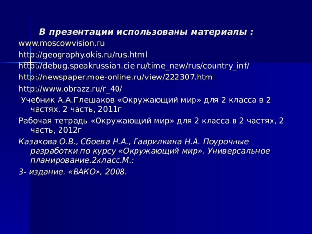 В презентации использованы материалы : www.moscowvision.ru http://geography.okis.ru/rus.html http://debug.speakrussian.cie.ru/time_new/rus/country_inf/ http://newspaper.moe-online.ru/view/222307.html http://www.obrazz.ru/r_40/  Учебник А.А.Плешаков «Окружающий мир» для 2 класса в 2 частях, 2 часть, 2011г Рабочая тетрадь «Окружающий мир» для 2 класса в 2 частях, 2 часть, 2012г Казакова О.В., Сбоева Н.А., Гаврилкина Н.А. Поурочные разработки по курсу «Окружающий мир». Универсальное планирование.2класс.М.: 3- издание. «ВАКО», 2008.  