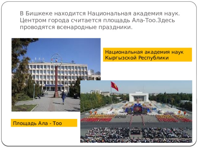В Бишкеке находится Национальная академия наук.  Центром города считается площадь Ала-Тоо.Здесь проводятся всенародные праздники. Национальная академия наук Кыргызской Республики Площадь Ала - Тоо 
