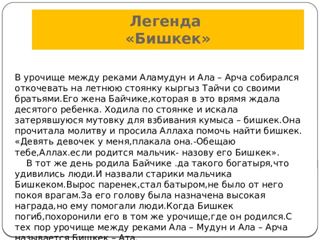Легенда  «Бишкек» В урочище между реками Аламудун и Ала – Арча собирался откочевать на летнюю стоянку кыргыз Тайчи со своими братьями.Его жена Байчике,которая в это врямя ждала десятого ребенка. Ходила по стоянке и искала затерявшуюся мутовку для взбивания кумыса – бишкек.Она прочитала молитву и просила Аллаха помочь найти бишкек. «Девять девочек у меня,плакала она.-Обещаю тебе,Аллах.если родится мальчик- назову его Бишкек».  В тот же день родила Байчике .да такого богатыря,что удивились люди.И назвали старики мальчика Бишкеком.Вырос паренек,стал батыром,не было от него покоя врагам.За его голову была назначена высокая награда,но ему помогали люди.Когда Бишкек погиб,похоронили его в том же урочище,где он родился.С тех пор урочище между реками Ала – Мудун и Ала – Арча называется Бишкек – Ата. 
