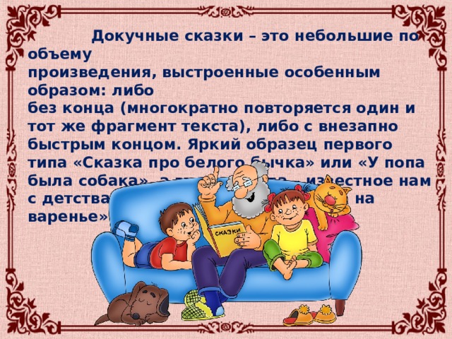  Докучные сказки – это небольшие по объему произведения, выстроенные особенным образом: либо без конца (многократно повторяется один и тот же фрагмент текста), либо с внезапно быстрым концом. Яркий образец первого типа «Сказка про белого бычка» или «У попа была собака», а второго типа – известное нам с детства стихотворение «Села муха на варенье». 